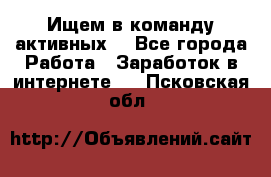 Ищем в команду активных. - Все города Работа » Заработок в интернете   . Псковская обл.